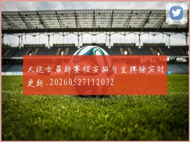 大运会最新赛程安排与金牌榜实时更新_20260527112032