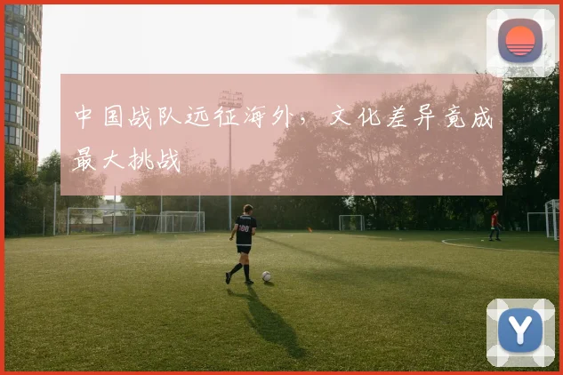 中国战队远征海外，文化差异竟成最大挑战
