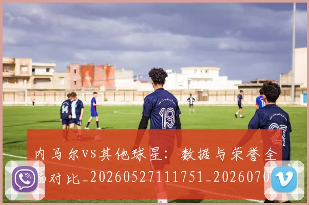 内马尔vs其他球星：数据与荣誉全面对比_20260527111751_20260703215101_20260718004810