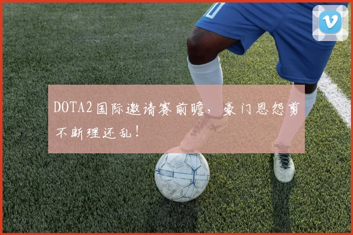 DOTA2国际邀请赛前瞻，豪门恩怨剪不断理还乱！