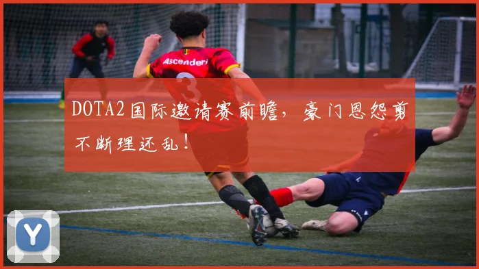 DOTA2国际邀请赛前瞻，豪门恩怨剪不断理还乱！