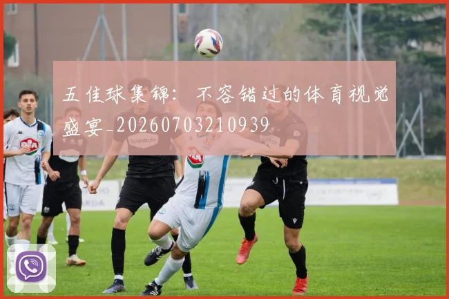 五佳球集锦：不容错过的体育视觉盛宴_20260703210939