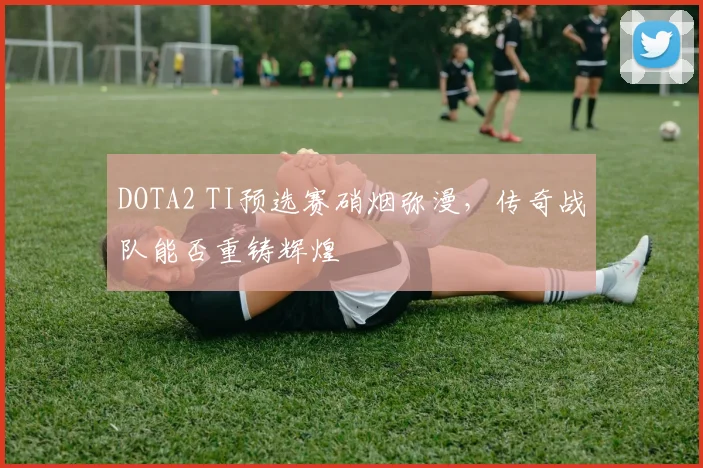 DOTA2 TI预选赛硝烟弥漫,传奇战队能否重铸辉煌