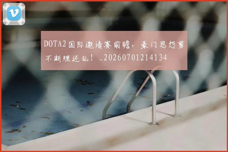 DOTA2国际邀请赛前瞻，豪门恩怨剪不断理还乱！_20260701214134