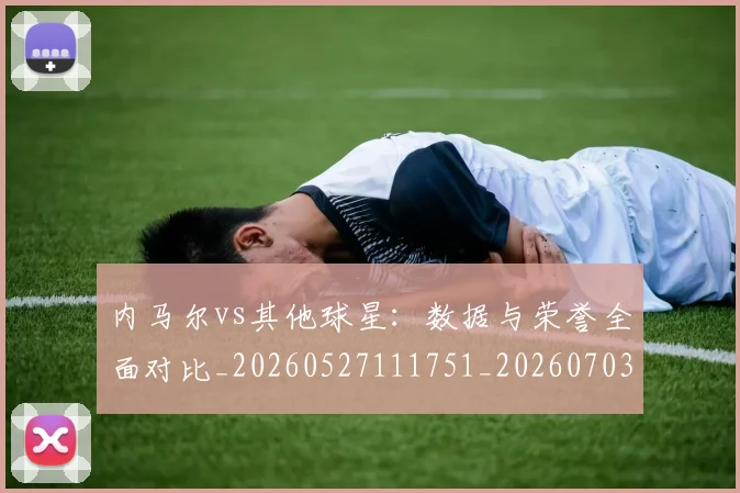 内马尔vs其他球星：数据与荣誉全面对比_20260527111751_20260703215101_20260718004810