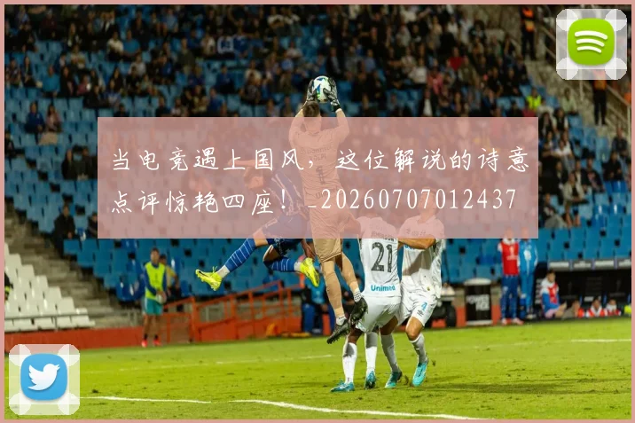 当电竞遇上国风,这位解说的诗意点评惊艳四座!_20260707012437