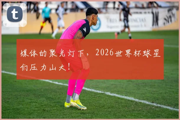媒体的聚光灯下，2026世界杯球星们压力山大！