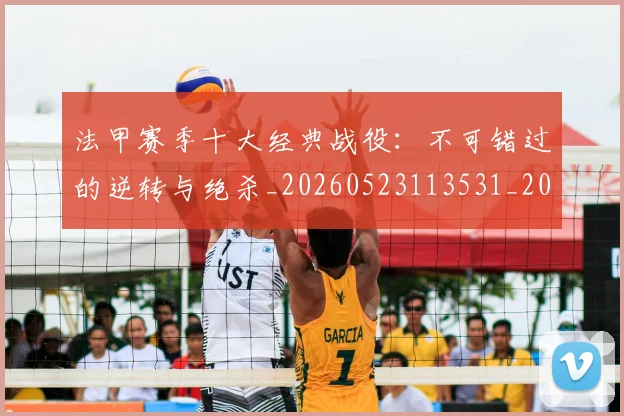 法甲赛季十大经典战役：不可错过的逆转与绝杀_20260523113531_20260801172949