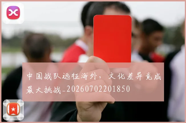 中国战队远征海外，文化差异竟成最大挑战_20260702201850