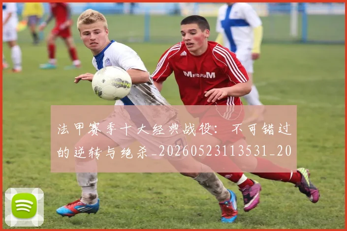 法甲赛季十大经典战役:不可错过的逆转与绝杀_20260523113531_20260801172949