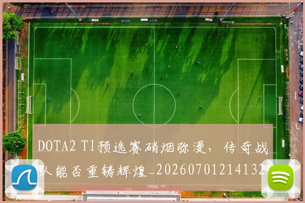 DOTA2 TI预选赛硝烟弥漫，传奇战队能否重铸辉煌_20260701214132