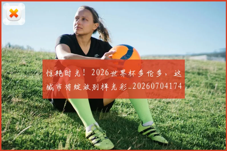 惊艳时光！2026世界杯多伦多，这城市将绽放别样光彩_20260704174408_20260723173104