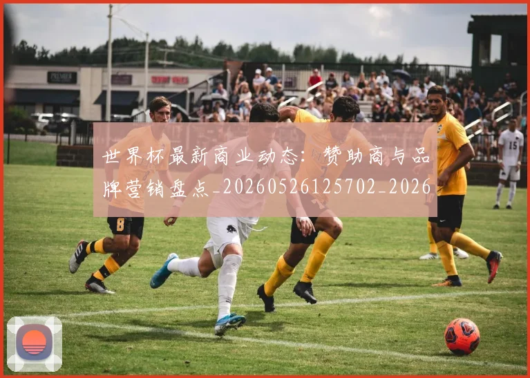 世界杯最新商业动态：赞助商与品牌营销盘点_20260526125702_20260702174426