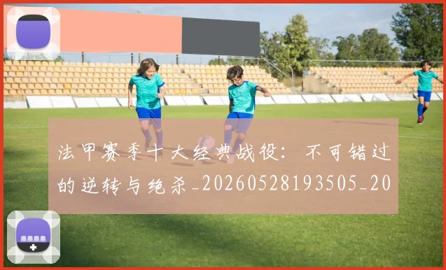 法甲赛季十大经典战役：不可错过的逆转与绝杀_20260528193505_20260707153900