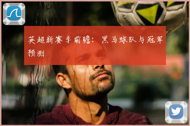 英超新赛季前瞻：黑马球队与冠军预测