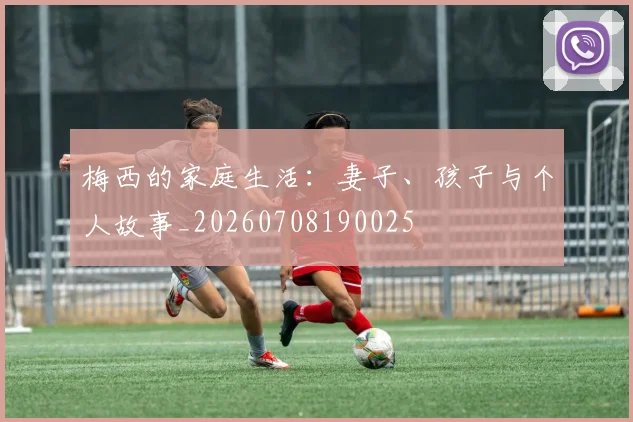 梅西的家庭生活:妻子、孩子与个人故事_20260708190025