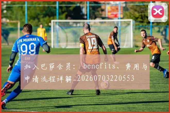 加入巴萨会员: benefits、费用与申请流程详解_20260703220553