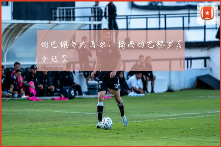 姆巴佩与内马尔、梅西的巴黎岁月全记录